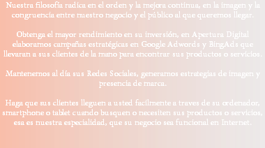 Nuestra filosofía radica en el orden y la mejora continua, en la imagen y la congruencia entre nuestro negocio y el público al que queremos llegar. Obtenga el mayor rendimiento en su inversión, en Apertura Digital elaboramos campañas estratégicas en Google Adwords y BingAds que llevaran a sus clientes de la mano para encontrar sus productos o servicios. Mantenemos al día sus Redes Sociales, generamos estrategias de imagen y presencia de marca. Haga que sus clientes lleguen a usted facilmente a traves de su ordenador, smartphone o tablet cuando busquen o necesiten sus productos o servicios, esa es nuestra especialidad, que su negocio sea funcional en Internet.
